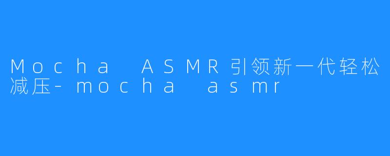 Mocha ASMR引领新一代轻松减压-mocha asmr